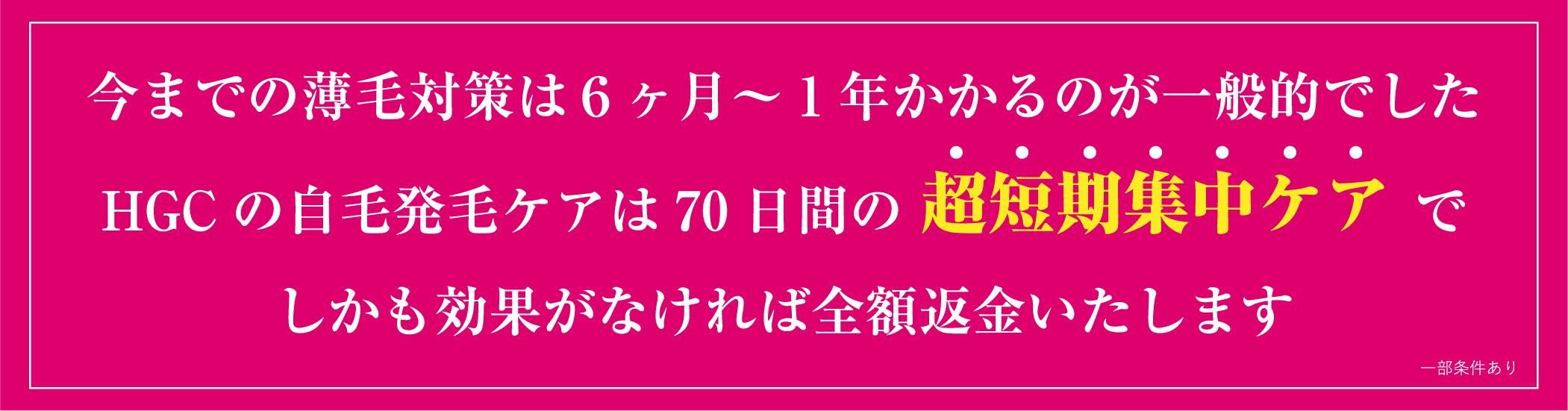 今までの薄毛対策は6ヶ月～1年かかるのが一般的でした。HGCの自毛発毛ケアは70日間の超短期集中ケアで。しかも効果がなければ全額返金いたします。※一部条件あり